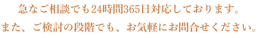 急なご相談でも24時間365日対応しております。また、ご検討の段階でも、お気軽にお問合せください。