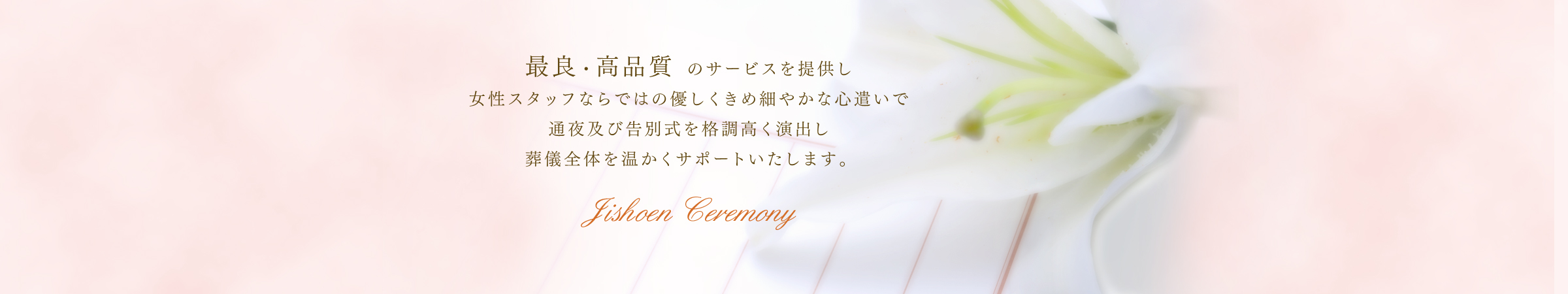 最良・高品質のサービスを提供し女性スタッフならではの優しくきめ細やかな心遣いで通夜及び告別式を格調高く演出し葬儀全体を温かくサポートいたします。